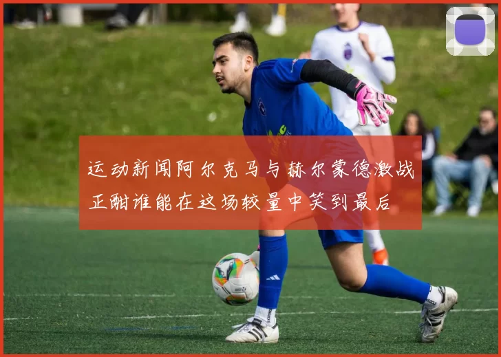 运动新闻阿尔克马与赫尔蒙德激战正酣谁能在这场较量中笑到最后