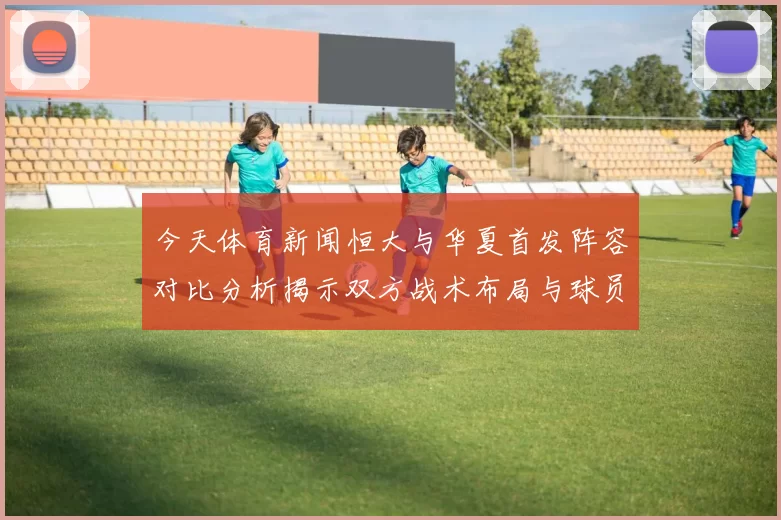 今天体育新闻恒大与华夏首发阵容对比分析揭示双方战术布局与球员特点