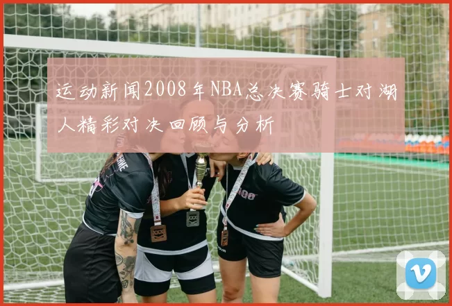 运动新闻2008年NBA总决赛骑士对湖人精彩对决回顾与分析
