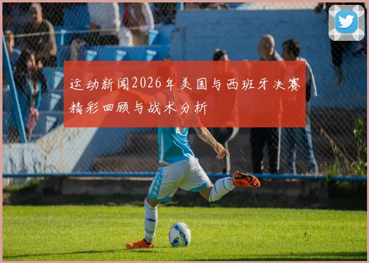 运动新闻2026年美国与西班牙决赛精彩回顾与战术分析