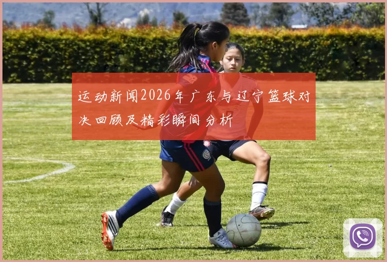 运动新闻2026年广东与辽宁篮球对决回顾及精彩瞬间分析