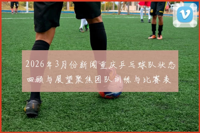 2026年3月份新闻重庆乒乓球队状态回顾与展望聚焦团队训练与比赛表现分析