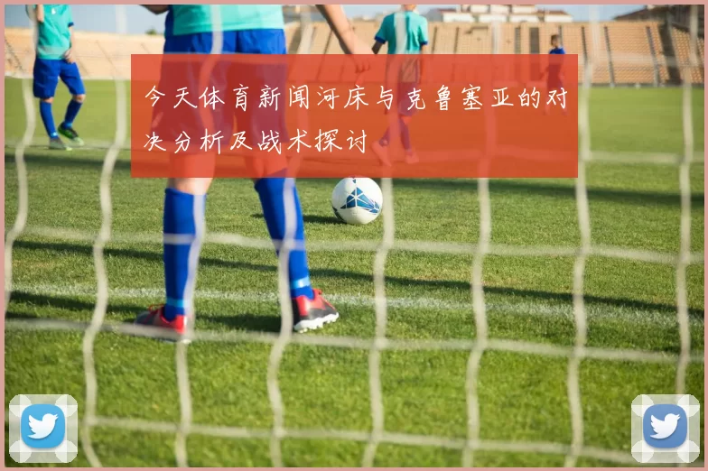 今天体育新闻河床与克鲁塞亚的对决分析及战术探讨